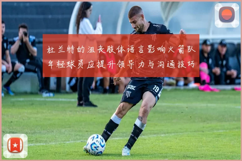 杜兰特的沮丧肢体语言影响火箭队年轻球员应提升领导力与沟通技巧