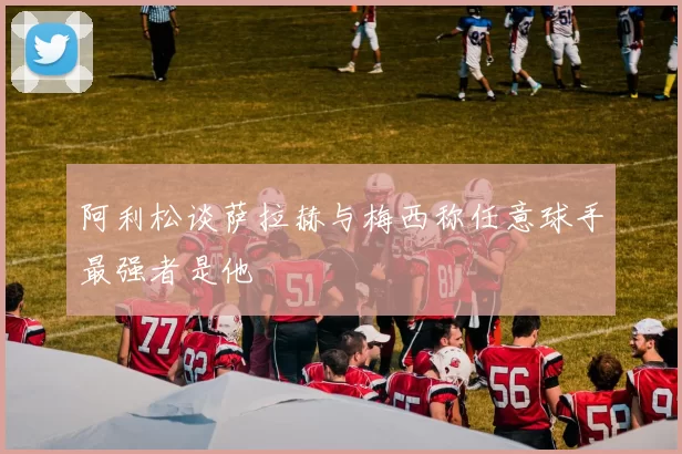 阿利松谈萨拉赫与梅西称任意球手最强者是他