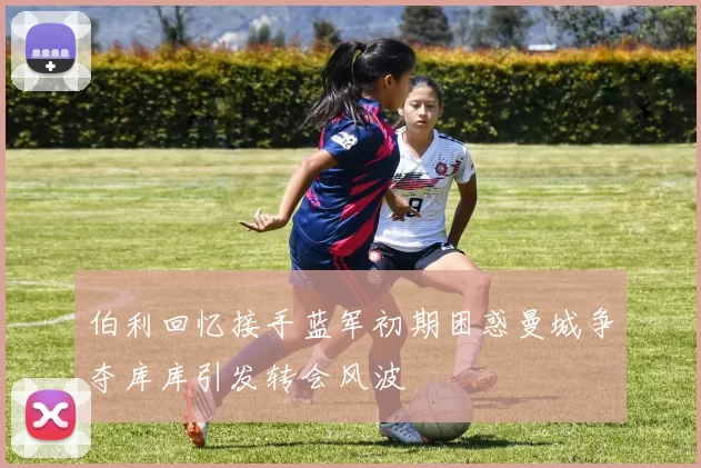 伯利回忆接手蓝军初期困惑曼城争夺库库引发转会风波