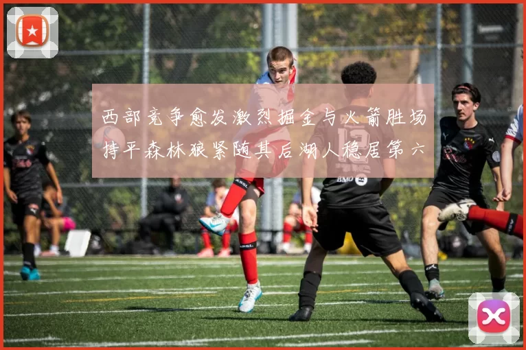 西部竞争愈发激烈掘金与火箭胜场持平森林狼紧随其后湖人稳居第六