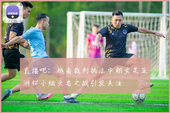 直播吧：越南裁判执法中朝女足亚洲杯小组头名之战引发关注
