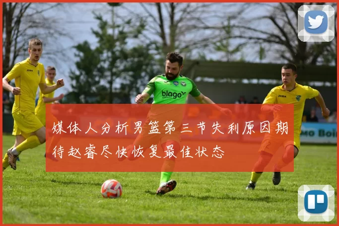 媒体人分析男篮第三节失利原因期待赵睿尽快恢复最佳状态