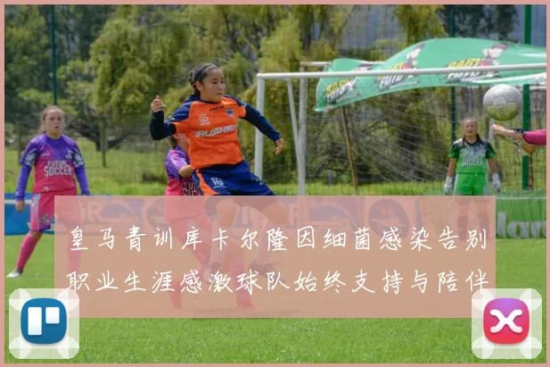 皇马青训库卡尔隆因细菌感染告别职业生涯感激球队始终支持与陪伴