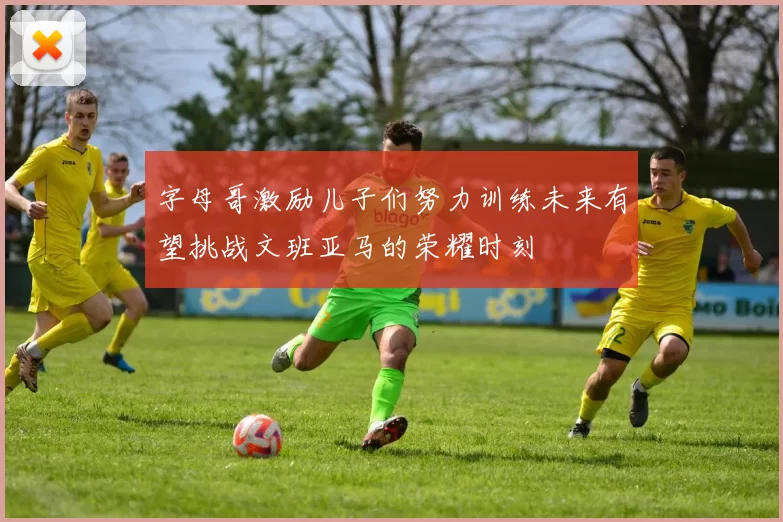 字母哥激励儿子们努力训练未来有望挑战文班亚马的荣耀时刻