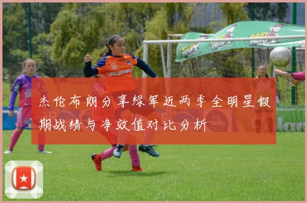 杰伦布朗分享绿军近两季全明星假期战绩与净效值对比分析