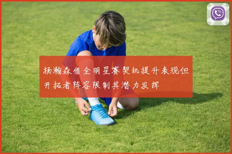 杨瀚森借全明星赛契机提升表现但开拓者阵容限制其潜力发挥