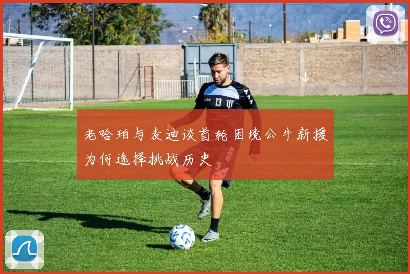 老哈珀与麦迪谈首轮困境公牛新援为何选择挑战历史