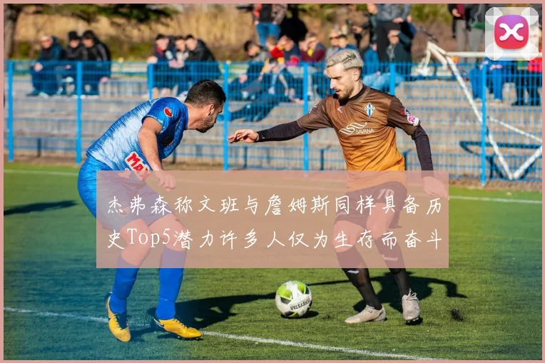 杰弗森称文班与詹姆斯同样具备历史Top5潜力许多人仅为生存而奋斗