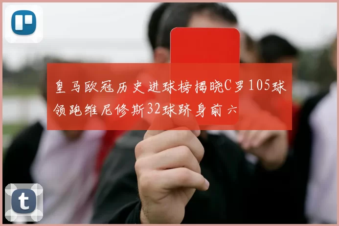 皇马欧冠历史进球榜揭晓C罗105球领跑维尼修斯32球跻身前六