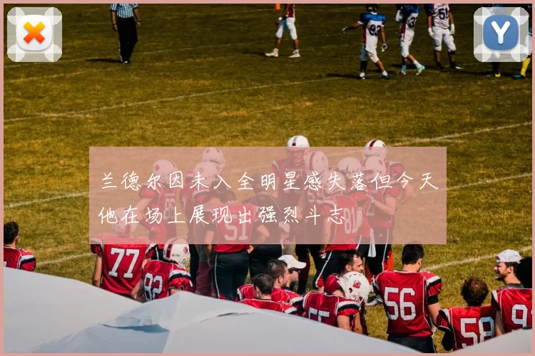 兰德尔因未入全明星感失落但今天他在场上展现出强烈斗志