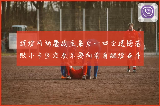 连续两场鏖战至最后一回合遗憾落败小卡坚定表示要向前看继续奋斗