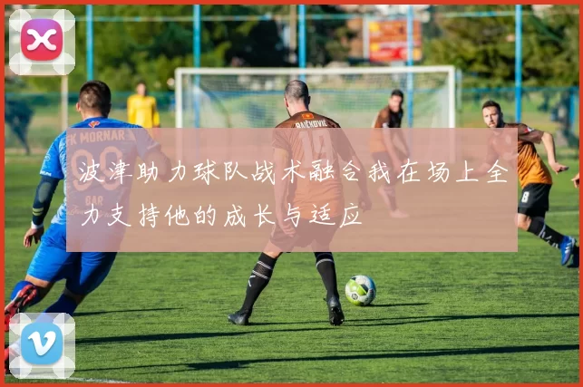 波津助力球队战术融合我在场上全力支持他的成长与适应