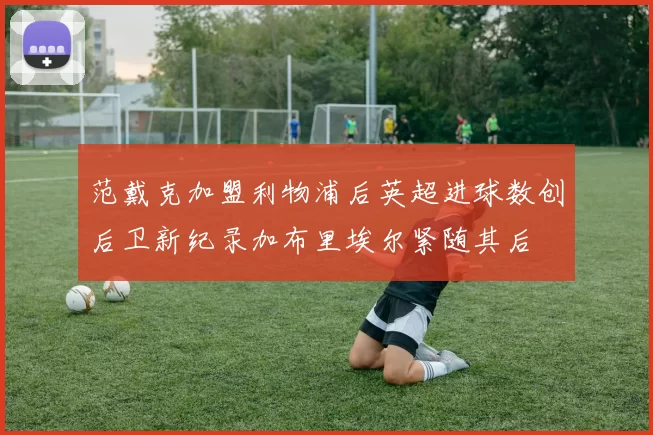 范戴克加盟利物浦后英超进球数创后卫新纪录加布里埃尔紧随其后