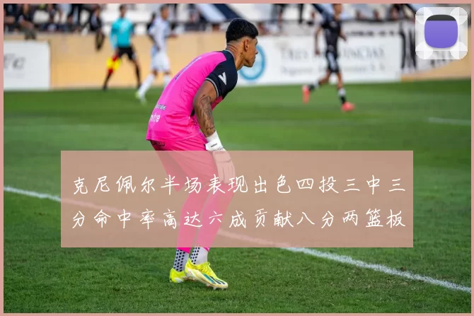 克尼佩尔半场表现出色四投三中三分命中率高达六成贡献八分两篮板