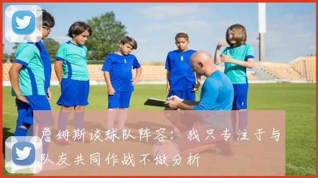 詹姆斯谈球队阵容：我只专注于与队友共同作战不做分析