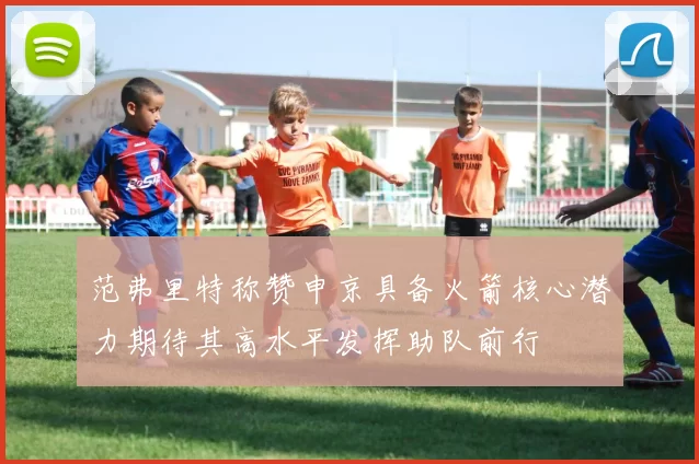 范弗里特称赞申京具备火箭核心潜力期待其高水平发挥助队前行