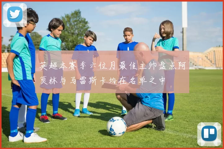 英超本赛季六位月最佳主帅盘点阿莫林与马雷斯卡均在名单之中