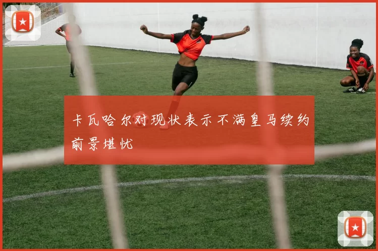 卡瓦哈尔对现状表示不满皇马续约前景堪忧