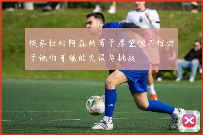 埃弗拉对阿森纳寄予厚望但不惊讶于他们可能的失误与挑战