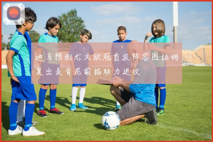 迪马预测尤文欧冠首发阵容图拉姆复出麦肯尼前插助力进攻