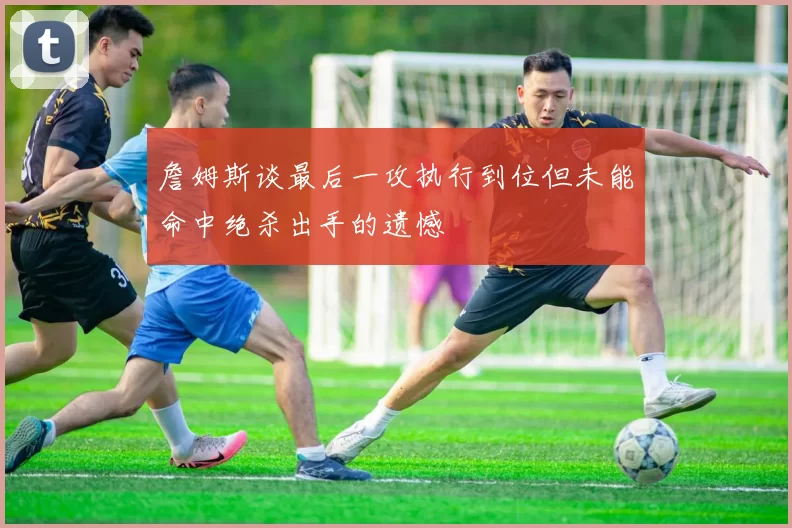 詹姆斯谈最后一攻执行到位但未能命中绝杀出手的遗憾